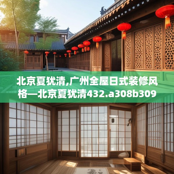 北京夏犹清,广州全屋日式装修风格—北京夏犹清432.a308b309c312fgy.319nbn