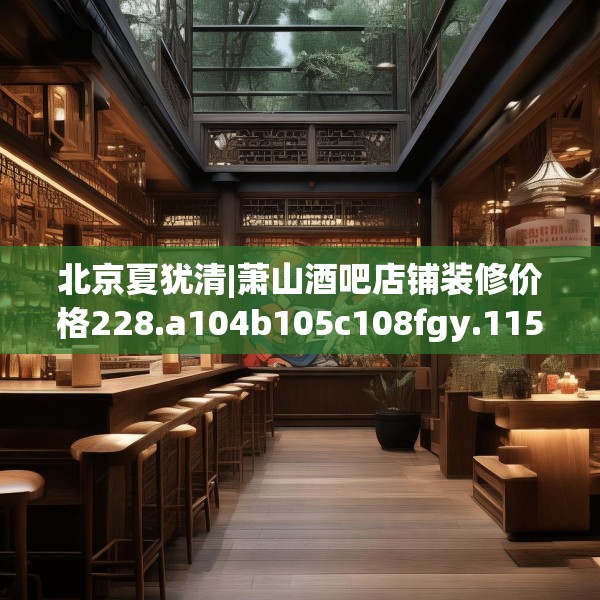 北京夏犹清|萧山酒吧店铺装修价格228.a104b105c108fgy.115lkjl