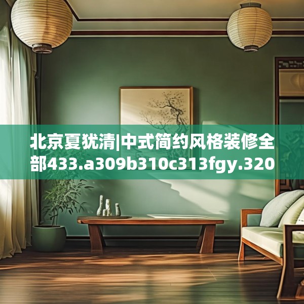 北京夏犹清|中式简约风格装修全部433.a309b310c313fgy.320jhhj