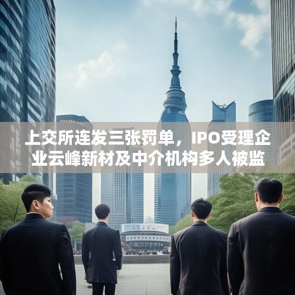 上交所连发三张罚单，IPO受理企业云峰新材及中介机构多人被监管警示
