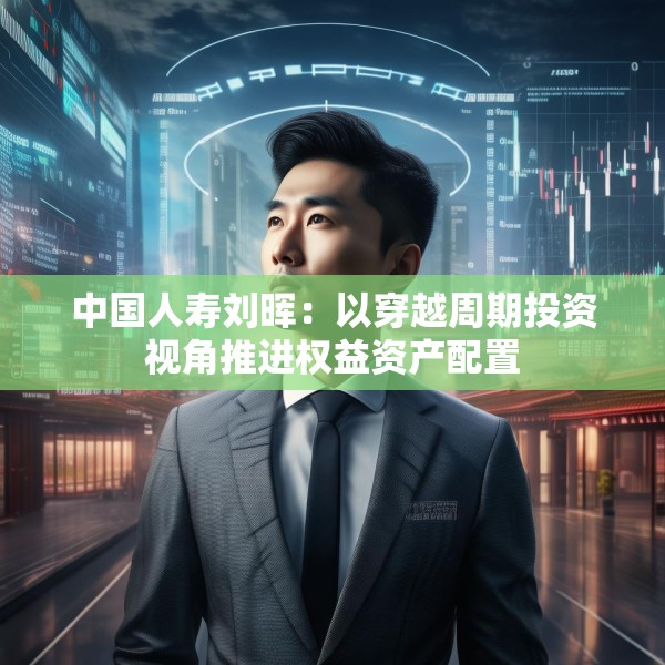 中国人寿刘晖：以穿越周期投资视角推进权益资产配置