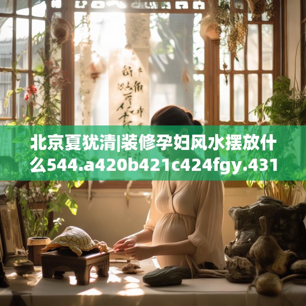 北京夏犹清|装修孕妇风水摆放什么544.a420b421c424fgy.431htyj
