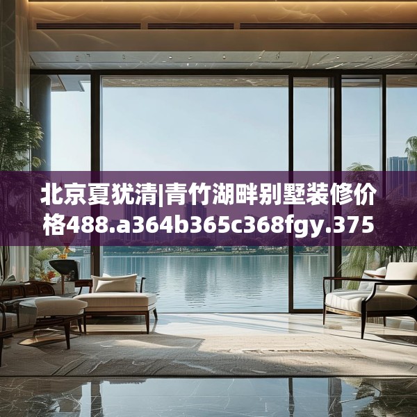 北京夏犹清|青竹湖畔别墅装修价格488.a364b365c368fgy.37576664