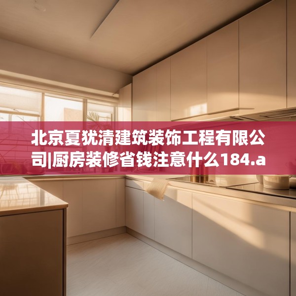 北京夏犹清建筑装饰工程有限公司|厨房装修省钱注意什么184.a60b61c64fgy.71htyj