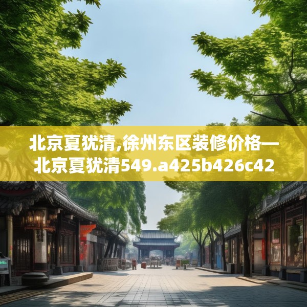 北京夏犹清,徐州东区装修价格—北京夏犹清549.a425b426c429fgy.436fghfd