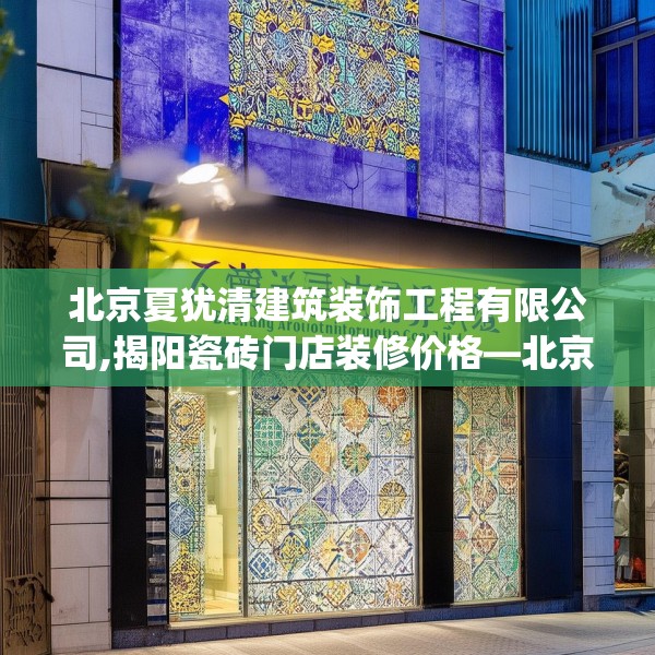 北京夏犹清建筑装饰工程有限公司,揭阳瓷砖门店装修价格—北京夏犹清建筑装饰工程有限公司563.a439b440c443fgy.450fds