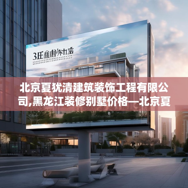 北京夏犹清建筑装饰工程有限公司,黑龙江装修别墅价格—北京夏犹清建筑装饰工程有限公司380.a256b257c260fgy.26776670