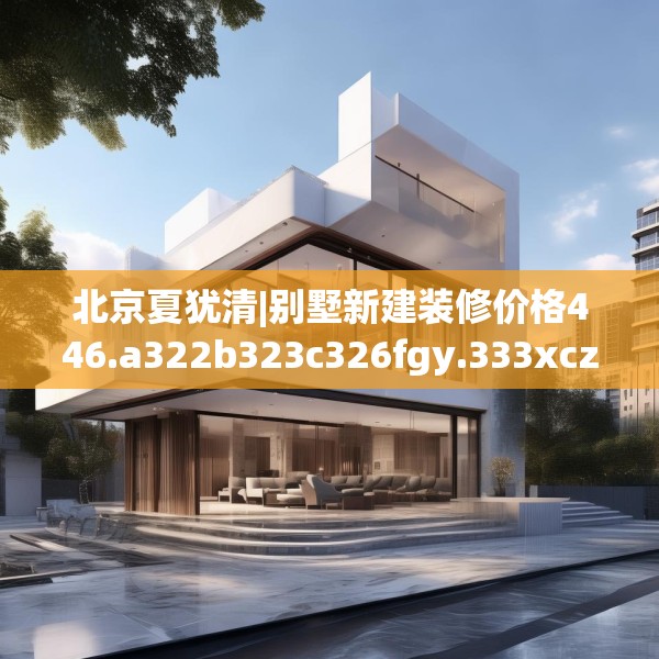 北京夏犹清|别墅新建装修价格446.a322b323c326fgy.333xczxv