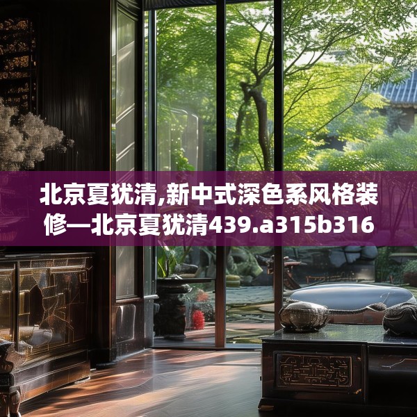 北京夏犹清,新中式深色系风格装修—北京夏犹清439.a315b316c319fgy.326fdsfds