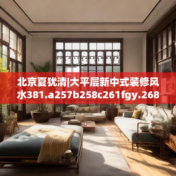 北京夏犹清|大平层新中式装修风水381.a257b258c261fgy.268uyk