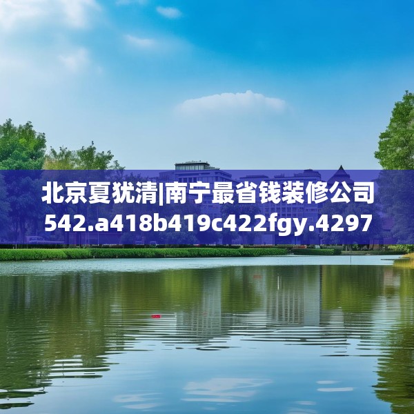 北京夏犹清|南宁最省钱装修公司542.a418b419c422fgy.42976661