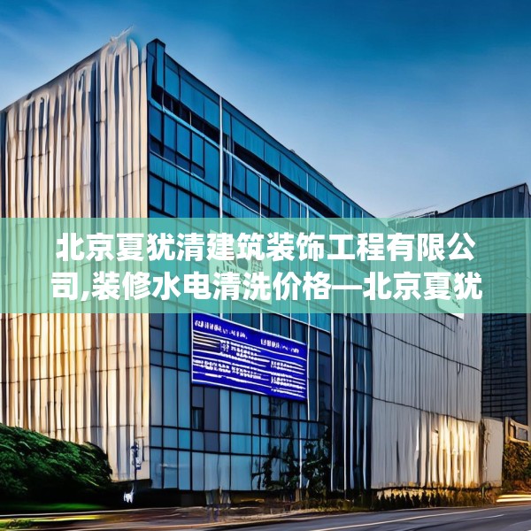 北京夏犹清建筑装饰工程有限公司,装修水电清洗价格—北京夏犹清建筑装饰工程有限公司267.a143b144c147fgy.154fhsg