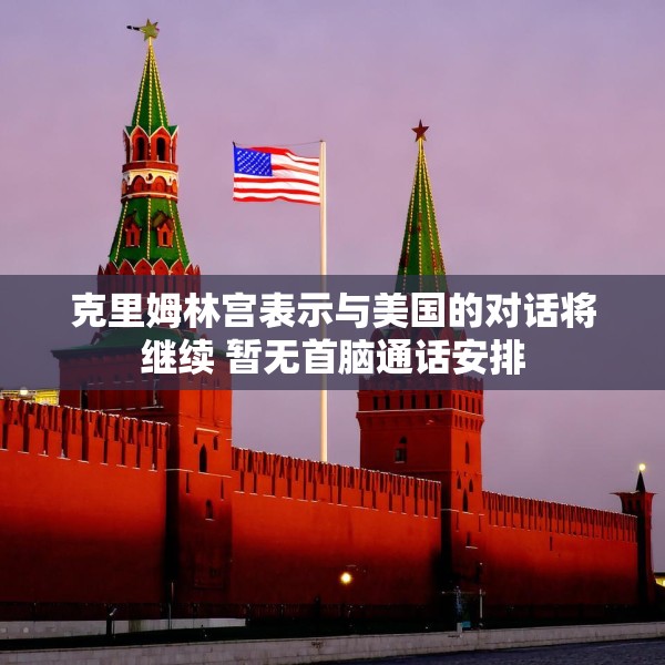 克里姆林宫表示与美国的对话将继续 暂无首脑通话安排