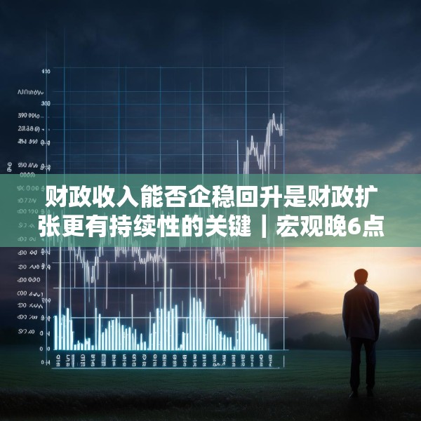 财政收入能否企稳回升是财政扩张更有持续性的关键｜宏观晚6点