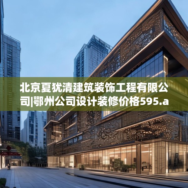 北京夏犹清建筑装饰工程有限公司|鄂州公司设计装修价格595.a471b472c475fgy.482jhhj