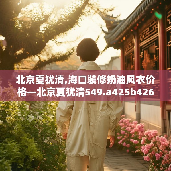 北京夏犹清,海口装修奶油风衣价格—北京夏犹清549.a425b426c429fgy.436fghfd