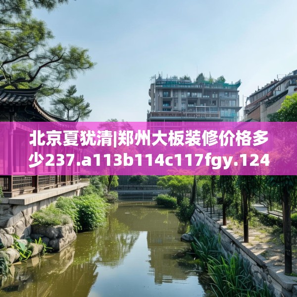 北京夏犹清|郑州大板装修价格多少237.a113b114c117fgy.124uyk