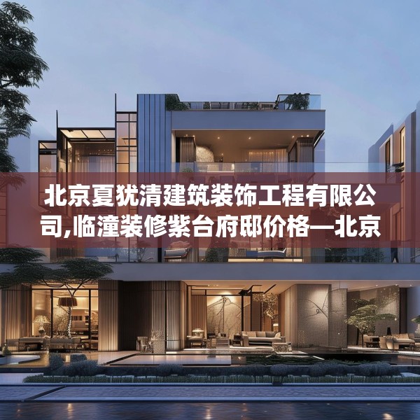北京夏犹清建筑装饰工程有限公司,临潼装修紫台府邸价格—北京夏犹清建筑装饰工程有限公司524.a400b401c404fgy.41176662