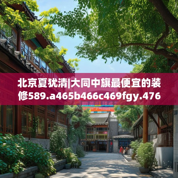 北京夏犹清|大同中旗最便宜的装修589.a465b466c469fgy.476poiy