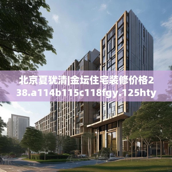 北京夏犹清|金坛住宅装修价格238.a114b115c118fgy.125htyj