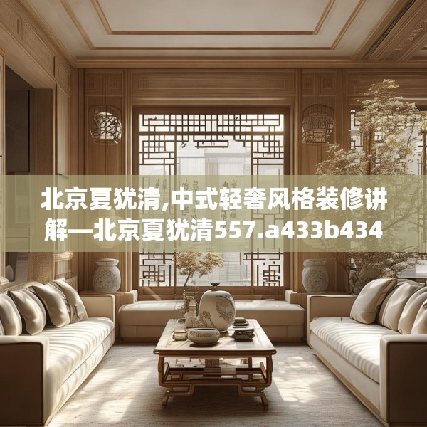 北京夏犹清,中式轻奢风格装修讲解—北京夏犹清557.a433b434c437fgy.444bnbn