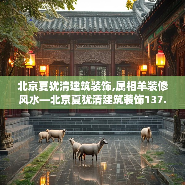 北京夏犹清建筑装饰,属相羊装修风水—北京夏犹清建筑装饰137.a13b14c17fgy.24cvcx