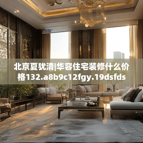 北京夏犹清|华容住宅装修什么价格132.a8b9c12fgy.19dsfds
