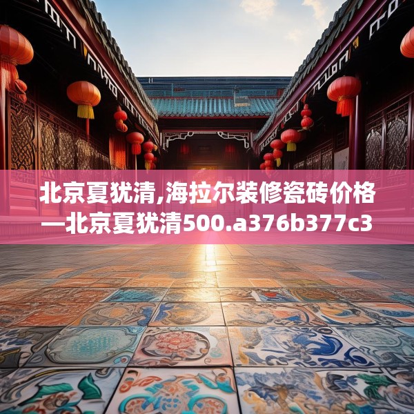 北京夏犹清,海拉尔装修瓷砖价格—北京夏犹清500.a376b377c380fgy.387xczxv