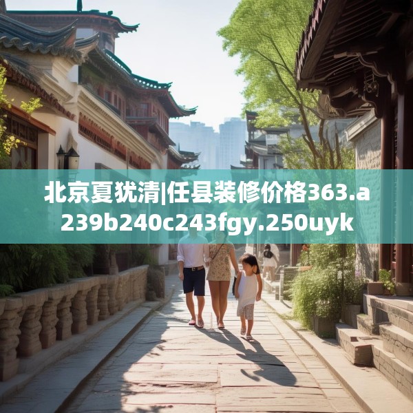 北京夏犹清|任县装修价格363.a239b240c243fgy.250uyk
