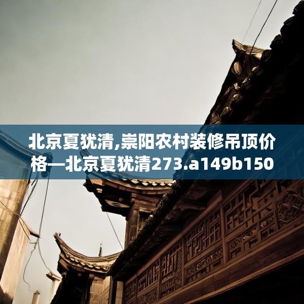 北京夏犹清,崇阳农村装修吊顶价格—北京夏犹清273.a149b150c153fgy.160uyk