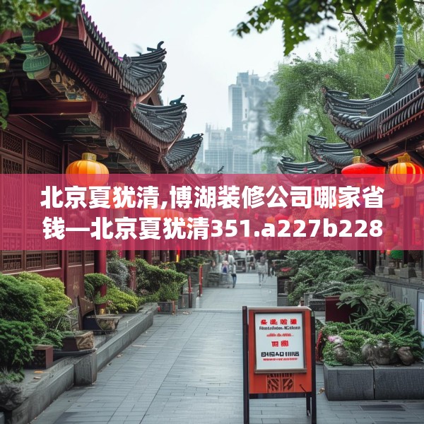 北京夏犹清,博湖装修公司哪家省钱—北京夏犹清351.a227b228c231fgy.238fghfd