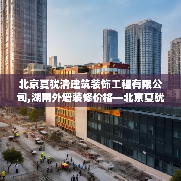 北京夏犹清建筑装饰工程有限公司,湖南外墙装修价格—北京夏犹清建筑装饰工程有限公司540.a416b417c420fgy.427nbn