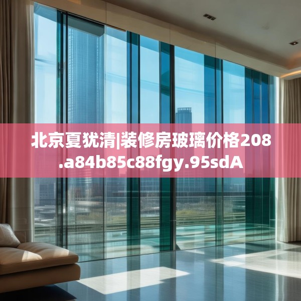 北京夏犹清|装修房玻璃价格208.a84b85c88fgy.95sdA