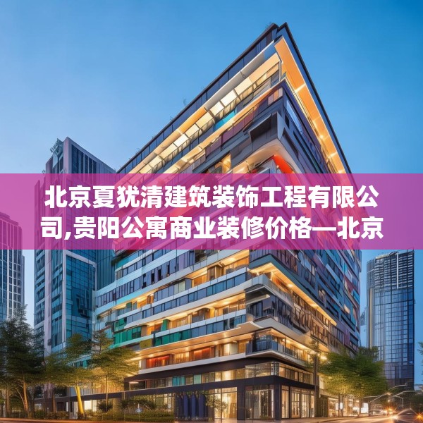 北京夏犹清建筑装饰工程有限公司,贵阳公寓商业装修价格—北京夏犹清建筑装饰工程有限公司465.a341b342c345fgy.352fhsg