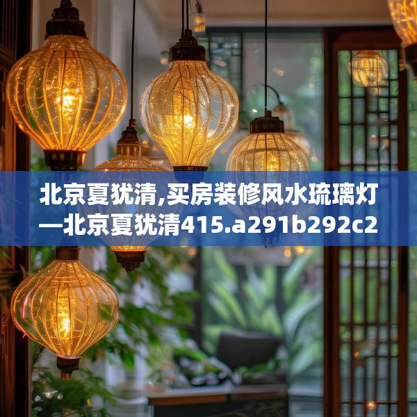 北京夏犹清,买房装修风水琉璃灯—北京夏犹清415.a291b292c295fgy.302jhhj
