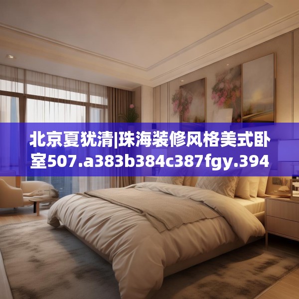北京夏犹清|珠海装修风格美式卧室507.a383b384c387fgy.394uyk