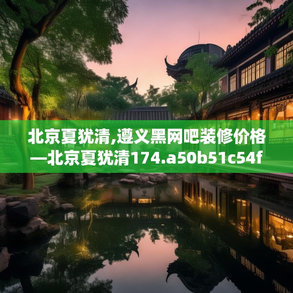 北京夏犹清,遵义黑网吧装修价格—北京夏犹清174.a50b51c54fgy.61lkjl