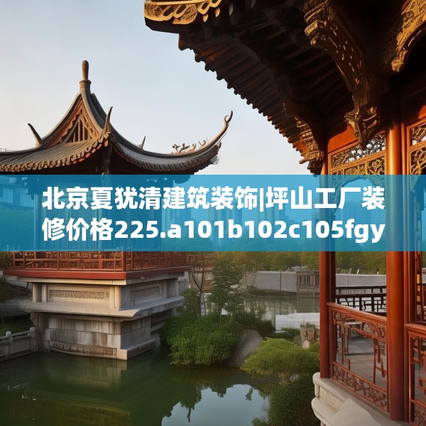 北京夏犹清建筑装饰|坪山工厂装修价格225.a101b102c105fgy.112fghfd