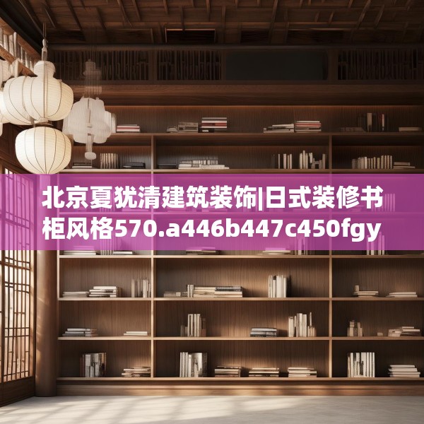 北京夏犹清建筑装饰|日式装修书柜风格570.a446b447c450fgy.457lkjl