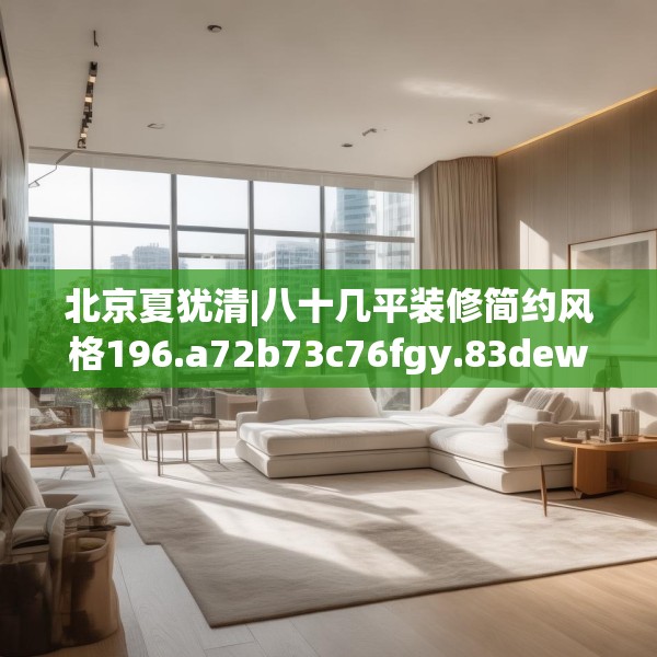 北京夏犹清|八十几平装修简约风格196.a72b73c76fgy.83dewqe