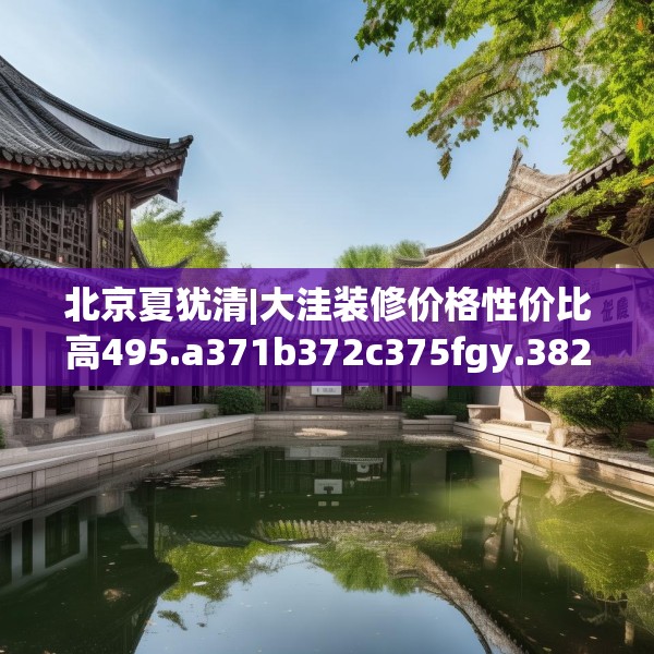 北京夏犹清|大洼装修价格性价比高495.a371b372c375fgy.382fghfd