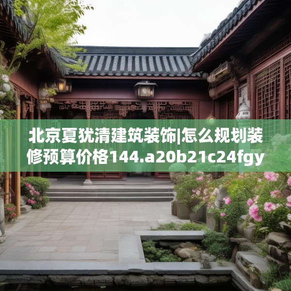 北京夏犹清建筑装饰|怎么规划装修预算价格144.a20b21c24fgy.31nbn