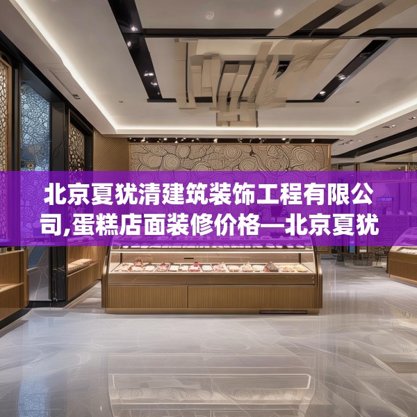 北京夏犹清建筑装饰工程有限公司,蛋糕店面装修价格—北京夏犹清建筑装饰工程有限公司328.a204b205c208fgy.215htyj
