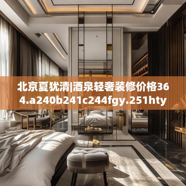 北京夏犹清|酒泉轻奢装修价格364.a240b241c244fgy.251htyj