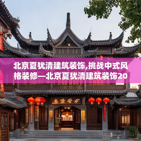 北京夏犹清建筑装饰,挑战中式风格装修—北京夏犹清建筑装饰207.a83b84c87fgy.94fghfd