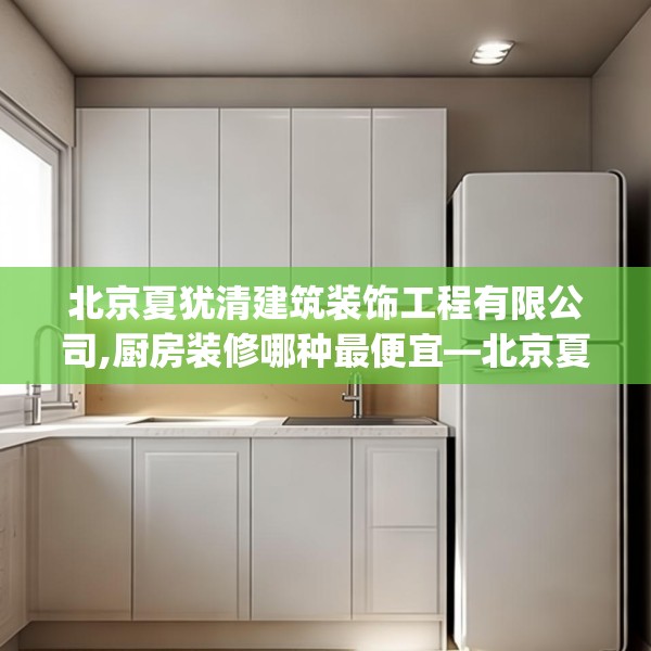 北京夏犹清建筑装饰工程有限公司,厨房装修哪种最便宜—北京夏犹清建筑装饰工程有限公司306.a182b183c186fgy.193nbn