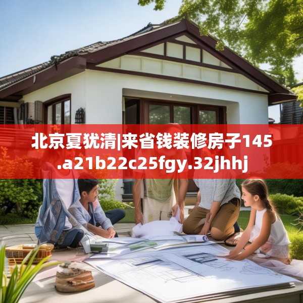 北京夏犹清|来省钱装修房子145.a21b22c25fgy.32jhhj