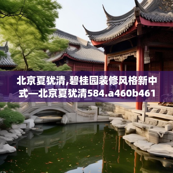 北京夏犹清,碧桂园装修风格新中式—北京夏犹清584.a460b461c464fgy.471wew