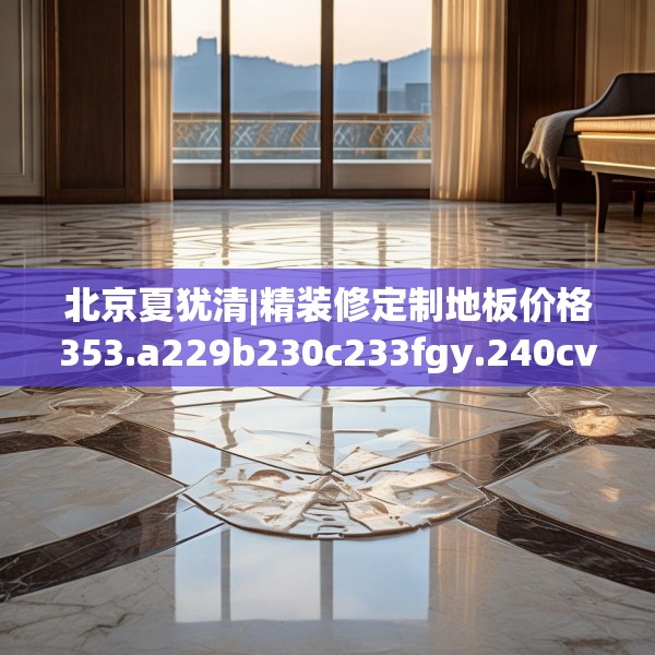 北京夏犹清|精装修定制地板价格353.a229b230c233fgy.240cvcx
