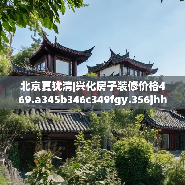 北京夏犹清|兴化房子装修价格469.a345b346c349fgy.356jhhj